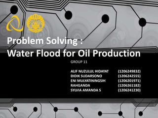 Problem Solving :
Water Flood for Oil Production
GROUP 11
ALIF NUZULUL HIDAYAT (1206249832)
DIDIK SUDARSONO (1206242555)
ENI MULYATININGSIH (1206201971)
RAHGANDA (1206261182)
SYLVIA AMANDA S (1206241230)
 