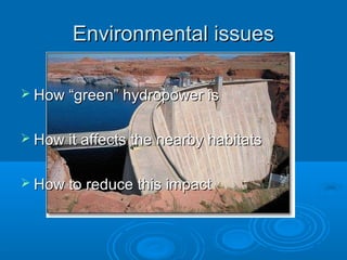 Environmental issuesEnvironmental issues
 How “green” hydropower isHow “green” hydropower is
 How it affects the nearby habitatsHow it affects the nearby habitats
 How to reduce this impactHow to reduce this impact
 