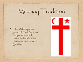 The Mi’kmaq are a
group of First Nations
People who mostly
reside in the Maritime
Provinces and parts of
Quebec.
Mi’kmaq Tradition
 