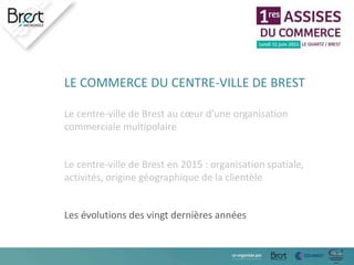 LE COMMERCE DU CENTRE-VILLE DE BREST
Le centre-ville de Brest au cœur d’une organisation
commerciale multipolaire
Le centre-ville de Brest en 2015 : organisation spatiale,
activités, origine géographique de la clientèle
Les évolutions des vingt dernières années
 