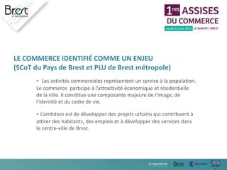 LE COMMERCE IDENTIFIÉ COMME UN ENJEU
(SCoT du Pays de Brest et PLU de Brest métropole)
- Les activités commerciales représentent un service à la population.
Le commerce participe à l’attractivité économique et résidentielle
de la ville. Il constitue une composante majeure de l’image, de
l’identité et du cadre de vie.
- L’ambition est de développer des projets urbains qui contribuent à
attirer des habitants, des emplois et à développer des services dans
le centre-ville de Brest.
 