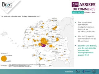  Une organisation
commerciale
multipolaire dans un
bassin de vie
de 400 000 habitants
 Plus de 150 polarités
commerciales dans les
89 communes
 Le centre-ville de Brest,
une des trois polarités
commerciales
métropolitaines du
pays de Brest
 