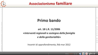 Associazionismo familiare




                                                                                                                                       W W W . W E L F A R E . F V G . I T
                                                                                            Primo bando
Copyright 2011 - Area Welfare di Comunità – Ass.5 Bassa Friulana – Palmanova




                                                                                             art. 18 L.R. 11/2006
                                                                               «Interventi regionali a sostegno della famiglia
                                                                                            e della genitorialità»

                                                                                   Incontri di approfondimento, feb-mar 2012


                                                                                                      1                WELFARE   2.0
 