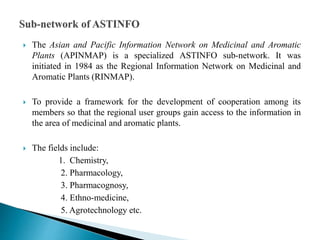  The Asian and Pacific Information Network on Medicinal and Aromatic
Plants (APINMAP) is a specialized ASTINFO sub-network. It was
initiated in 1984 as the Regional Information Network on Medicinal and
Aromatic Plants (RINMAP).
 To provide a framework for the development of cooperation among its
members so that the regional user groups gain access to the information in
the area of medicinal and aromatic plants.
 The fields include:
1. Chemistry,
2. Pharmacology,
3. Pharmacognosy,
4. Ethno-medicine,
5. Agrotechnology etc.
 