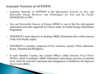  Associate Network of ASTINFO is the Information Network on New and
Renewable Energy Resources and Technologies for Asia and the Pacific
(INNERTAP) in 1983.
 New and Renewable Sources of Energy (NRSE) is one of the five sub-regional
information networks supported by Unesco under its Global Energy Information
Programme.
 INNERTAP’s main objective to facilitate NRSE information flow within and out
of the Asia-Pacific region.
 INNERTAP is currently composed of five countries, namely China, Indonesia,
Korea, Thailand and Philippines.
 In each Member Country, has Liaison Offices called National Focal Points
(NFPs), which Coordinates NRSE information networking activities at national
level, while the network’s operation and management is handled by the Regional
Host Centre (RHC).
 