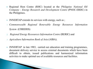  Regional Host Centre (RHC) located at the Philippine National Oil
Company - Energy Research and Development Centre (PNOC-ERDC) in
the Philippines.
 INNERTAP extends its services with energy, such as ;
1. Commonwealth Regional Renewable Energy Resources Information
System (CRRERIS)
2. Regional Energy Ressources Information Centre (RERIC) and
3. Agriculture Information Bank of Asia (AIBA).
 INNERTAP in late 1983, carried out education and training programmes,
document delivery service to access external documents which have been
difficult to obtain, issued publications and harmonized information
activities to make optimal use of available resources and facilities.
 