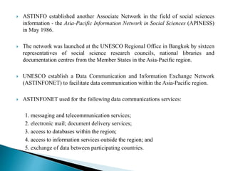  ASTINFO established another Associate Network in the field of social sciences
information - the Asia-Pacific Information Network in Social Sciences (APINESS)
in May 1986.
 The network was launched at the UNESCO Regional Office in Bangkok by sixteen
representatives of social science research councils, national libraries and
documentation centres from the Member States in the Asia-Pacific region.
 UNESCO establish a Data Communication and Information Exchange Network
(ASTINFONET) to facilitate data communication within the Asia-Pacific region.
 ASTINFONET used for the following data communications services:
1. messaging and telecommunication services;
2. electronic mail; document delivery services;
3. access to databases within the region;
4. access to information services outside the region; and
5. exchange of data between participating countries.
 