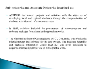  ASTINFO has several projects and activities with the objective of
developing local and regional databases through the computerization of
database activities and information services.
 In 1985, activities included the procurement of microcomputers and
software packages for national and regional networks.
 The National Institute of Oceanography (NIO), Goa, India, was provided a
microcomputer and software for its data system. The Pakistan Scientific
and Technical Information Centre (PASTIC) was given assistance to
acquire a microcomputer for use in bibliographic work.
 