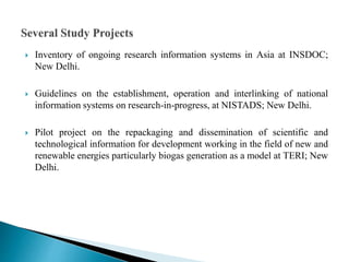  Inventory of ongoing research information systems in Asia at INSDOC;
New Delhi.
 Guidelines on the establishment, operation and interlinking of national
information systems on research-in-progress, at NISTADS; New Delhi.
 Pilot project on the repackaging and dissemination of scientific and
technological information for development working in the field of new and
renewable energies particularly biogas generation as a model at TERI; New
Delhi.
 