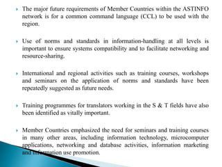  The major future requirements of Member Countries within the ASTINFO
network is for a common command language (CCL) to be used with the
region.
 Use of norms and standards in information-handling at all levels is
important to ensure systems compatibility and to facilitate networking and
resource-sharing.
 International and regional activities such as training courses, workshops
and seminars on the application of norms and standards have been
repeatedly suggested as future needs.
 Training programmes for translators working in the S & T fields have also
been identified as vitally important.
 Member Countries emphasized the need for seminars and training courses
in many other areas, including information technology, microcomputer
applications, networking and database activities, information marketing
and information use promotion.
 
