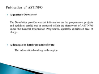  A quarterly Newsletter
The Newsletter provides current information on the programmes, projects
and activities carried out or proposed within the framework of ASTINFO
under the General Information Programme, quarterly distributed free of
charge.
 A database on hardware and software
The information handling in the region.
 