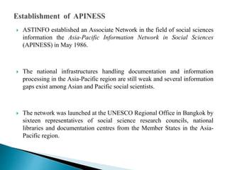  ASTINFO established an Associate Network in the field of social sciences
information the Asia-Pacific Information Network in Social Sciences
(APINESS) in May 1986.
 The national infrastructures handling documentation and information
processing in the Asia-Pacific region are still weak and several information
gaps exist among Asian and Pacific social scientists.
 The network was launched at the UNESCO Regional Office in Bangkok by
sixteen representatives of social science research councils, national
libraries and documentation centres from the Member States in the Asia-
Pacific region.
 