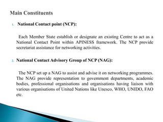 1. National Contact point (NCP):
Each Member State establish or designate an existing Centre to act as a
National Contact Point within APINESS framework. The NCP provide
secretariat assistance for networking activities.
2. National Contact Advisory Group of NCP (NAG):
The NCP set up a NAG to assist and advise it on networking programmes.
The NAG provide representation to government departments, academic
bodies, professional organisations and organisations having liaison with
various organisations of United Nations like Unesco, WHO, UNIDO, FAO
etc.
 