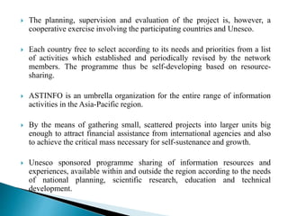  The planning, supervision and evaluation of the project is, however, a
cooperative exercise involving the participating countries and Unesco.
 Each country free to select according to its needs and priorities from a list
of activities which established and periodically revised by the network
members. The programme thus be self-developing based on resource-
sharing.
 ASTINFO is an umbrella organization for the entire range of information
activities in the Asia-Pacific region.
 By the means of gathering small, scattered projects into larger units big
enough to attract financial assistance from international agencies and also
to achieve the critical mass necessary for self-sustenance and growth.
 Unesco sponsored programme sharing of information resources and
experiences, available within and outside the region according to the needs
of national planning, scientific research, education and technical
development.
 