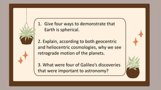 1. Give four ways to demonstrate that
Earth is spherical.
2. Explain, according to both geocentric
and heliocentric cosmologies, why we see
retrograde motion of the planets.
3. What were four of Galileo’s discoveries
that were important to astronomy?
 