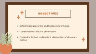 OBJECTIVES
 Differentiate geocentric and heliocentric Universe.
 Explain Galileo’s historic observation.
 Explain the Brahe’s and Kepler’s observation of planetary
motion.
 