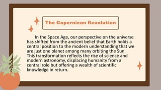 The Copernican Revolution
In the Space Age, our perspective on the universe
has shifted from the ancient belief that Earth holds a
central position to the modern understanding that we
are just one planet among many orbiting the Sun.
This transformation reflects the rise of science and
modern astronomy, displacing humanity from a
central role but offering a wealth of scientific
knowledge in return.
 