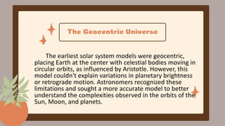 The Geocentric Universe
The earliest solar system models were geocentric,
placing Earth at the center with celestial bodies moving in
circular orbits, as influenced by Aristotle. However, this
model couldn't explain variations in planetary brightness
or retrograde motion. Astronomers recognized these
limitations and sought a more accurate model to better
understand the complexities observed in the orbits of the
Sun, Moon, and planets.
 