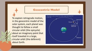 Geocentric Model
To explain retrograde motion,
in the geocentric model of the
solar system, each planet was
thought to follow a small
circular orbit (the epicycle)
about an imaginary point that
itself traveled in a large,
circular orbit (the deferent)
about Earth.
 