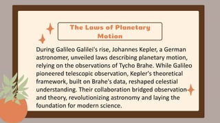 The Laws of Planetary
Motion
During Galileo Galilei's rise, Johannes Kepler, a German
astronomer, unveiled laws describing planetary motion,
relying on the observations of Tycho Brahe. While Galileo
pioneered telescopic observation, Kepler's theoretical
framework, built on Brahe's data, reshaped celestial
understanding. Their collaboration bridged observation
and theory, revolutionizing astronomy and laying the
foundation for modern science.
 