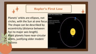 Kepler’s First Law
Planets' orbits are ellipses, not
circles, with the Sun at one focus.
The shape can be described by
eccentricity (distance between
foci to major axis length).
Most planets have near-circular
orbits, justifying older models'
success.
 