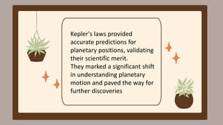 Kepler's laws provided
accurate predictions for
planetary positions, validating
their scientific merit.
They marked a significant shift
in understanding planetary
motion and paved the way for
further discoveries
 