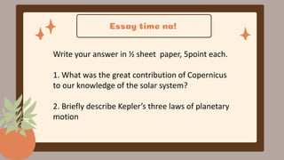 Essay time na!
Write your answer in ½ sheet paper, 5point each.
1. What was the great contribution of Copernicus
to our knowledge of the solar system?
2. Briefly describe Kepler’s three laws of planetary
motion
 