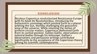 CONCLUSION
Nicolaus Copernicus revolutionized Renaissance Europe
with his book De Revolutionibus, introducing the
heliocentric cosmology which posited Earth as a planet
orbiting the Sun, thereby challenging the geocentric
view of the universe. While retaining the notion of
uniform circular motion, Copernicus dethroned Earth
from its central position. Galileo Galilei, observations of
celestial bodies through his telescope. Galileo's
observations and persuasive writings contributed
significantly to the acceptance of the Copernican theory
among his scientific contemporaries.
 