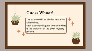 Guess Whoat!
The student will be divided into 2 and
fall the line,
Each student will guess who and what
is the character of the given mystery
picture,
 