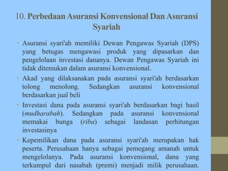 10. PerbedaanAsuransi Konvensional DanAsuransi
Syariah
• Asuransi syari'ah memiliki Dewan Pengawas Syariah (DPS)
yang betugas mengawasi produk yang dipasarkan dan
pengelolaan investasi dananya. Dewan Pengawas Syariah ini
tidak ditemukan dalam asuransi konvensional.
• Akad yang dilaksanakan pada asuransi syari'ah berdasarkan
tolong menolong. Sedangkan asuransi konvensional
berdasarkan jual beli
• Investasi dana pada asuransi syari'ah berdasarkan bagi hasil
(mudharabah). Sedangkan pada asuransi konvensional
memakai bunga (riba) sebagai landasan perhitungan
investasinya
• Kepemilikan dana pada asuransi syari'ah merupakan hak
peserta. Perusahaan hanya sebagai pemegang amanah untuk
mengelolanya. Pada asuransi konvensional, dana yang
terkumpul dari nasabah (premi) menjadi milik perusahaan.
 