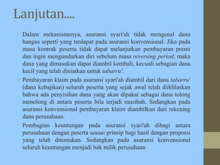 Lanjutan....
• Dalam mekanismenya, asuransi syari'ah tidak mengenal dana
hangus seperti yang terdapat pada asuransi konvensional. Jika pada
masa kontrak peserta tidak dapat melanjutkan pembayaran premi
dan ingin mengundurkan diri sebelum masa reversing period, maka
dana yang dimasukan dapat diambil kembali, kecuali sebagian dana
kecil yang telah diniatkan untuk tabarru'.
• Pembayaran klaim pada asuransi syari'ah diambil dari dana tabarru'
(dana kebajikan) seluruh peserta yang sejak awal telah diikhlaskan
bahwa ada penyisihan dana yang akan dipakai sebagai dana tolong
menolong di antara peserta bila terjadi musibah. Sedangkan pada
asuransi konvensional pembayaran klaim diambilkan dari rekening
dana perusahaan.
• Pembagian keuntungan pada asuransi syari'ah dibagi antara
perusahaan dengan peserta sesuai prinsip bagi hasil dengan proporsi
yang telah ditentukan. Sedangkan pada asuransi konvensional
seluruh keuntungan menjadi hak milik perusahaan
 