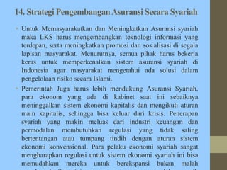 14. Strategi PengembanganAsuransi Secara Syariah
• Untuk Memasyarakatkan dan Meningkatkan Asuransi syariah
maka LKS harus mengembangkan teknologi informasi yang
terdepan, serta meningkatkan promosi dan sosialisasi di segala
lapisan masyarakat. Menurutnya, semua pihak harus bekerja
keras untuk memperkenalkan sistem asuransi syariah di
Indonesia agar masyarakat mengetahui ada solusi dalam
pengelolaan risiko secara Islami.
• Pemerintah Juga harus lebih mendukung Asuransi Syariah,
para ekonom yang ada di kabinet saat ini sebaiknya
meninggalkan sistem ekonomi kapitalis dan mengikuti aturan
main kapitalis, sehingga bisa keluar dari krisis. Penerapan
syariah yang makin meluas dari industri keuangan dan
permodalan membutuhkan regulasi yang tidak saling
bertentangan atau tumpang tindih dengan aturan sistem
ekonomi konvensional. Para pelaku ekonomi syariah sangat
mengharapkan regulasi untuk sistem ekonomi syariah ini bisa
memudahkan mereka untuk berekspansi bukan malah
 