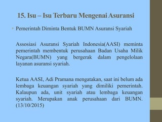 15. Isu – Isu Terbaru MengenaiAsuransi
• Pemerintah Diminta Bentuk BUMN Asuransi Syariah
Assosiasi Asuransi Syariah Indonesia(AASI) meminta
pemerintah membentuk perusahaan Badan Usaha Milik
Negara(BUMN) yang bergerak dalam pengelolaan
layanan asuransi syariah.
Ketua AASI, Adi Pramana mengatakan, saat ini belum ada
lembaga keuangan syariah yang dimiliki pemerintah.
Kalaupun ada, unit syariah atau lembaga keuangan
syariah. Merupakan anak perusahaan dari BUMN.
(13/10/2015)
 