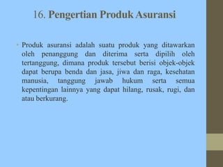 16. Pengertian ProdukAsuransi
• Produk asuransi adalah suatu produk yang ditawarkan
oleh penanggung dan diterima serta dipilih oleh
tertanggung, dimana produk tersebut berisi objek-objek
dapat berupa benda dan jasa, jiwa dan raga, kesehatan
manusia, tanggung jawab hukum serta semua
kepentingan lainnya yang dapat hilang, rusak, rugi, dan
atau berkurang.
 