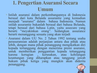 1. PengertianAsuransi Secara
Umum
• Istilah asuransi dalam perkembangannya di Indonesia
berasal dari kata Belanda assurantie yang kemudian
menjadi “asuransi” dalam bahasa Indonesia. Namun
istilah assurantie bukanlah berasal dari bahasa Belanda,
tetapi berasal dari bahasa Latin, yaitu assecure yang
berarti “meyakinkan orang”. Sedangkan assurance
berarti menanggung sesuatu yang akan terjadi
• Asuransi dalam UU No. 2 Tahun 1992 tentang usaha
perasuransian adalah perjanjian antara dua pihak atau
lebih, dengan mana pihak penanggung mengikatkan diri
kepada tertanggung dengan menerima premi asuransi,
untuk memberikan penggantian kepada tettanggung
karena kerugian , kerusakan, atau kehilangan
keuntungan yang diharapkan atau tanggung jawab
hukum pihak ketiga yang mungkin akan diderita
penanggung.
 