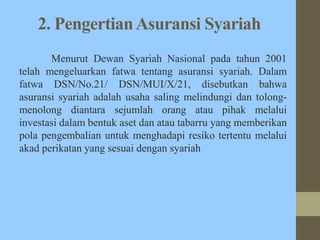 2. PengertianAsuransi Syariah
Menurut Dewan Syariah Nasional pada tahun 2001
telah mengeluarkan fatwa tentang asuransi syariah. Dalam
fatwa DSN/No.21/ DSN/MUI/X/21, disebutkan bahwa
asuransi syariah adalah usaha saling melindungi dan tolong-
menolong diantara sejumlah orang atau pihak melalui
investasi dalam bentuk aset dan atau tabarru yang memberikan
pola pengembalian untuk menghadapi resiko tertentu melalui
akad perikatan yang sesuai dengan syariah
 