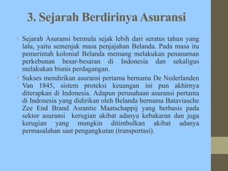 3. Sejarah BerdirinyaAsuransi
• Sejarah Asuransi bermula sejak lebih dari seratus tahun yang
lalu, yaitu semenjak masa penjajahan Belanda. Pada masa itu
pemerintah kolonial Belanda memang melakukan penanaman
perkebunan besar-besaran di Indonesia dan sekaligus
melakukan bisnis perdagangan.
• Sukses mendirikan asuransi pertama bernama De Nederlanden
Van 1845, sistem proteksi keuangan ini pun akhirnya
diterapkan di Indonesia. Adapun perusahaan asuransi pertama
di Indonesia yang didirikan oleh Belanda bernama Bataviasche
Zee End Brand Asrantie Maatschappij yang berbasis pada
sektor asuransi kerugian akibat adanya kebakaran dan juga
kerugian yang mungkin ditimbulkan akibat adanya
permasalahan saat pengangkutan (transportasi).
 