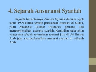 4. SejarahAnsuransi Syariah
Sejarah terbentuknya Auransi Syariah dimulai sejak
tahun 1979 ketika sebuah perusahaan asuransi di Sudan,
yaitu Sudanese Islamic Insurance pertama kali
memperkenalkan asuransi syariah. Kemudian pada tahun
yang sama sebuah perusahaan asuransi jiwa di Uni Emirat
Arab juga memperkenalkan asuransi syariah di wilayah
Arab.
 