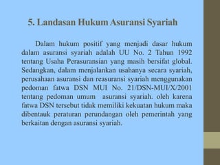 5. Landasan HukumAsuransi Syariah
Dalam hukum positif yang menjadi dasar hukum
dalam asuransi syariah adalah UU No. 2 Tahun 1992
tentang Usaha Perasuransian yang masih bersifat global.
Sedangkan, dalam menjalankan usahanya secara syariah,
perusahaan asuransi dan reasuransi syariah menggunakan
pedoman fatwa DSN MUI No. 21/DSN-MUI/X/2001
tentang pedoman umum asuransi syariah. oleh karena
fatwa DSN tersebut tidak memiliki kekuatan hukum maka
dibentauk peraturan perundangan oleh pemerintah yang
berkaitan dengan asuransi syariah.
 