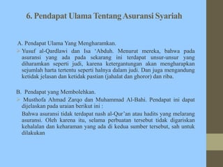 6. Pendapat Ulama TentangAsuransi Syariah
A. Pendapat Ulama Yang Mengharamkan.
 Yusuf al-Qardlawi dan Isa ‘Abduh. Menurut mereka, bahwa pada
asuransi yang ada pada sekarang ini terdapat unsur-unsur yang
diharamkan seperti judi, karena ketergantungan akan mengharapkan
sejumlah harta tertentu seperti halnya dalam judi. Dan juga mengandung
ketidak jelasan dan ketidak pastian (jahalat dan ghoror) dan riba.
B. Pendapat yang Membolehkan.
 Musthofa Ahmad Zarqo dan Muhammad Al-Bahi. Pendapat ini dapat
dijelaskan pada uraian berikut ini :
Bahwa asuransi tidak terdapat nash al-Qur’an atau hadits yang melarang
asuransi. Oleh karena itu, selama perbuatan tersebut tidak digariskan
kehalalan dan keharaman yang ada di kedua sumber tersebut, sah untuk
dilakukan
 