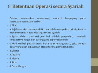 8. Ketentuan Operasi secara Syariah
Dalam menjalankan operasinya, asuransi berpegang pada
ketentuan-ketentuan berikut:
• 1.Akad
• a.Kejelasan akal dalam praktik muamalah merupakan prinsip karena
menentukan sah atau tidaknya secara syariah
• b.Syarat dalam transaksi jual beli adalah penjualan, pembeli
terdapatnya harga, dan barang yang diperjualbelikan.
• c.Akad jual beli pada asuransi biasa tidak jelas (gharar), yaitu berapa
besar yang akan dibayarkan atau diterima pemegang polis
• 2.Gharar
• 3.Tabarru’
• 4.Maysir
• 5.Riba
• 6.Dana Hangus
 