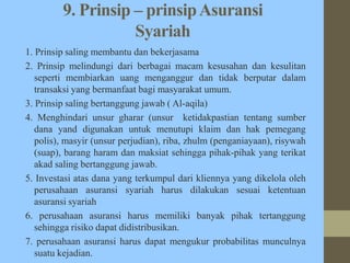 9. Prinsip – prinsipAsuransi
Syariah
1. Prinsip saling membantu dan bekerjasama
2. Prinsip melindungi dari berbagai macam kesusahan dan kesulitan
seperti membiarkan uang menganggur dan tidak berputar dalam
transaksi yang bermanfaat bagi masyarakat umum.
3. Prinsip saling bertanggung jawab ( Al-aqila)
4. Menghindari unsur gharar (unsur ketidakpastian tentang sumber
dana yand digunakan untuk menutupi klaim dan hak pemegang
polis), masyir (unsur perjudian), riba, zhulm (penganiayaan), risywah
(suap), barang haram dan maksiat sehingga pihak-pihak yang terikat
akad saling bertanggung jawab.
5. Investasi atas dana yang terkumpul dari kliennya yang dikelola oleh
perusahaan asuransi syariah harus dilakukan sesuai ketentuan
asuransi syariah
6. perusahaan asuransi harus memiliki banyak pihak tertanggung
sehingga risiko dapat didistribusikan.
7. perusahaan asuransi harus dapat mengukur probabilitas munculnya
suatu kejadian.
 