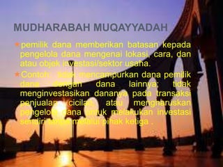MUDHARABAH MUQAYYADAH
pemilik dana memberikan batasan kepada
pengelola dana mengenai lokasi, cara, dan
atau objek investasi/sektor usaha.
Contoh: tidak mencampurkan dana pemilik
dana
dengan
dana
lainnya;
tidak
menginvestasikan dananya pada transaksi
penjualan cicilan, atau mengharuskan
pengelola dana untuk melakukan investasi
sendiri tanpa melalui pihak ketiga .

 