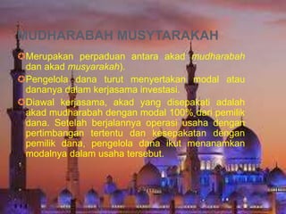 MUDHARABAH MUSYTARAKAH
Merupakan perpaduan antara akad mudharabah
dan akad musyarakah).
Pengelola dana turut menyertakan modal atau
dananya dalam kerjasama investasi.
Diawal kerjasama, akad yang disepakati adalah
akad mudharabah dengan modal 100% dari pemilik
dana. Setelah berjalannya operasi usaha dengan
pertimbangan tertentu dan kesepakatan dengan
pemilik dana, pengelola dana ikut menanamkan
modalnya dalam usaha tersebut.

 