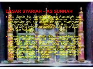 DASAR SYARIAH – AS SUNNAH
● Dari Shalih bin Suaib ra bahwa Rasulullah saw
bersabda, “tiga hal yang didalamnya terdapat
keberkatan: jual beli secara tangguh, muqaradhah
(mudharabah), dan mencampadukkan dengan
tepung untuk keperluan rumah bukan untuk dijual.”
(HR.Ibnu Majah)
● “Abbas bin Abdul Muthalib jika menyerahkan harta
sebagai mudharabah, ia mensyaratkan kepada
pengelola dana nya agar tidak mengarungi lautan
dan tidak menuruni lembah, serta tidak membeli
hewan ternak. Jika persyaratan itu dilanggar, ia
(pengelola dana) harus menanggung resikonya.
Ketika persyaratan yang diteapkan Abbas didengar
Rasulullah
SAW,
beliau
membenarkannya.”.
(HR.Thabrani dari Ibnu Abbas)

 