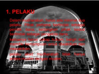 1. PELAKU
¢ Dalam mudharabah, harus ada minimal dua
pelaku. Pihak pertama bertindak sebagai
pemilik dana, sedangkan pihak kedua
bertindak sebagai pengelola dana,
¢ keduanya harus cakap hukum, baligh dan
memiliki kemampuan untuk diwakilkan dan
mewakilkan.
¢ pelaku akad mudharabah tidak hanya
antara muslim dengan muslim,

 