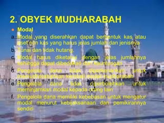 2. OBYEK MUDHARABAH
● Modal
a. Modal yang diserahkan dapat berbentuk kas atau
aset non kas yang harus jelas jumlah dan jenisnya
b. Tunai dan tidak hutang.
c. Modal harus diketahui dengan jelas jumlahnya
sehingga dapat dibedakan dari keuntungan
d. Pengelola dana tidak diperkenankan untuk
memudharabahkan kembali modal mudharabah
e. Pengelola
dana
tidak diperbolehkan untuk
meminjamkan modal kepada orang lain
f. Pengelola dana memiliki kebebasan untuk mengatur
modal menurut kebijaksanaan dan pemikirannya
sendiri

 