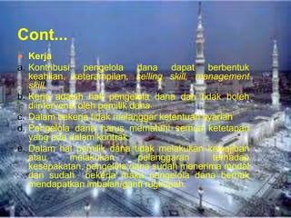 Cont...
● Kerja
a. Kontribusi pengelola dana dapat berbentuk
keahlian, keterampilan, selling skill, management
skill.
b. Kerja adalah hak pengelola dana dan tidak boleh
diintervensi oleh pemilik dana
c. Dalam bekerja tidak melanggar ketentuan syariah
d. Pengelola dana harus mematuhi semua ketetapan
yang ada dalam kontrak
e. Dalam hal pemilik dana tidak melakukan kewajiban
atau
melakukan
pelanggaran
terhadap
kesepakatan, pengelola dana sudah menerima modal
dan sudah bekerja maka pengelola dana berhak
mendapatkan imbalan/ganti rugi/upah.

 