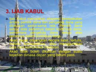 3. IJAB KABUL
a. Ijab Kabul merupakan ekspresi kesepakatan
antara pemilik dana dan pengelola dana yang
dilakukan sama-sama rela. Pemilik dana
setuju atas perannya dalam kontribusi dana,
sementara pengelola dana setuju atas
perannya dalam kontribusi kerja.
b. Akad dapat dituangkan secara lisan, tertulis,
melalui korespodensi, atau menggunakan
cara cara komunikasi moderen.
c. Akad tidak boleh dikaitkan dengan suatu
kejadian dimasa depan yang belum pasti.

 