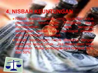 4. NISBAH KEUNTUNGAN
● Nisbah adalah besaran yang digunakan untuk
pembagian keuntungan. Pengelola dana
mendapatkan
imbalan
atas
kerjanya,
sedangkan pemilik dana mendapat imbalan
atas penyertaan modalnya.
● Nisbah keuntungan harus diketahui dengan
jelas oleh kedua pihak. Jika dalam akad tidak
dijelaskan maka pembagiannya menjadi 50%
dan 50%.

 